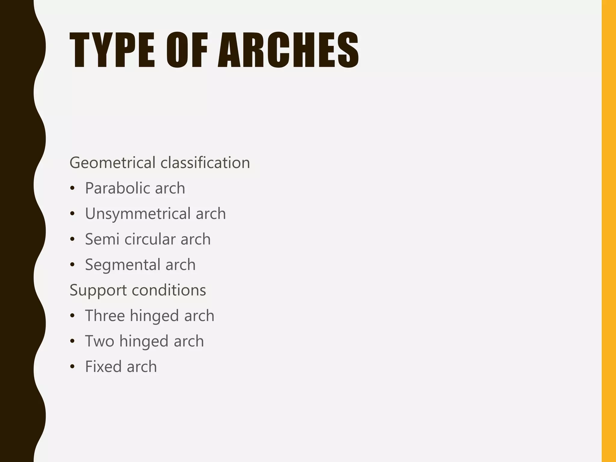 TYPE OF ARCHES
Geometrical classification
• Parabolic arch
• Unsymmetrical arch
• Semi circular arch
• Segmental arch
Support conditions
• Three hinged arch
• Two hinged arch
• Fixed arch
 