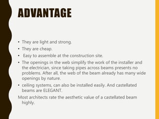 ADVANTAGE
• They are light and strong.
• They are cheap.
• Easy to assemble at the construction site.
• The openings in the web simplify the work of the installer and
the electrician, since taking pipes across beams presents no
problems. After all, the web of the beam already has many wide
openings by nature.
• ceiling systems, can also be installed easily. And castellated
beams are ELEGANT.
Most architects rate the aesthetic value of a castellated beam
highly.
 