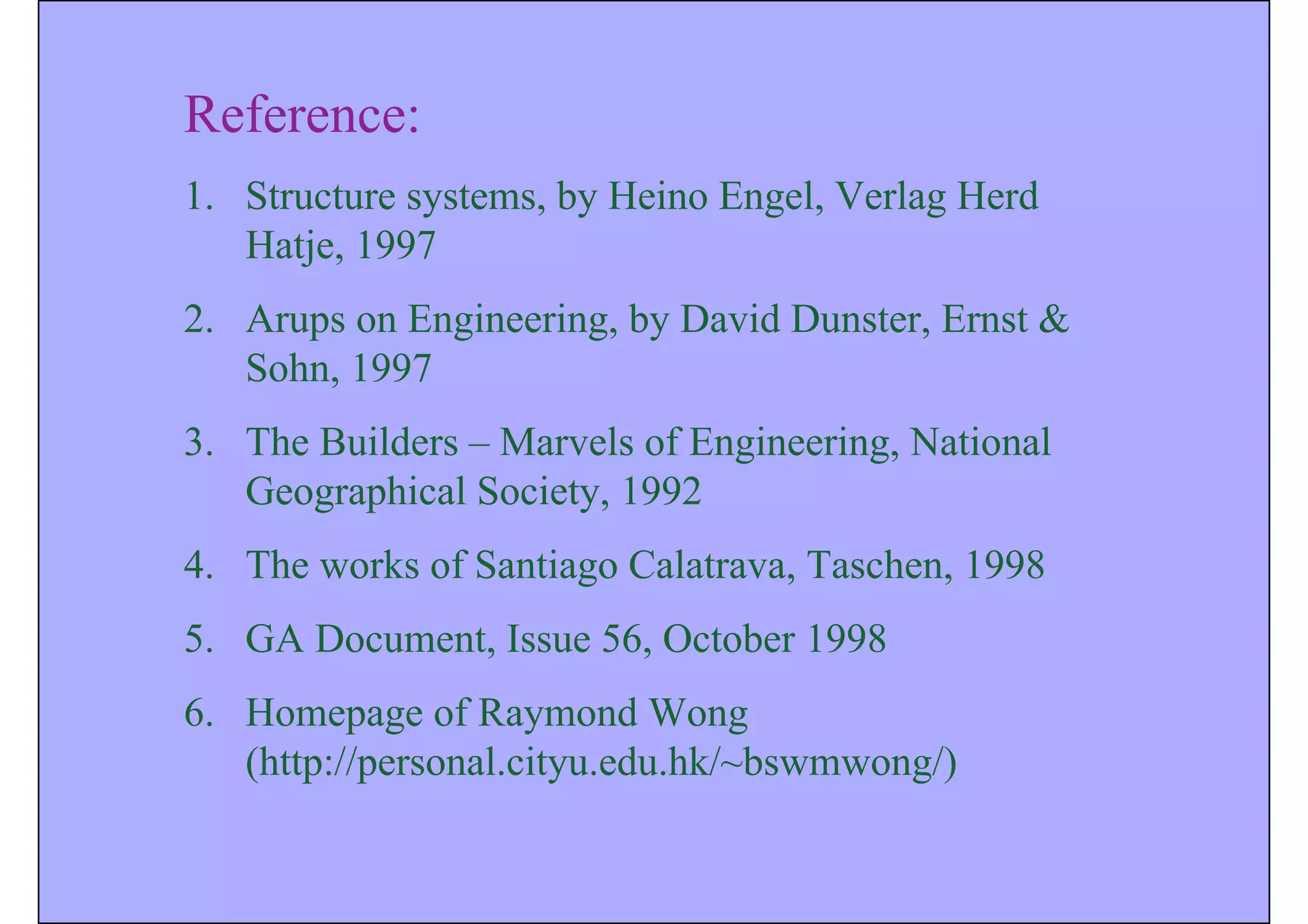 Reference:
1. Structure systems, by Heino Engel, Verlag Herd
Hatje, 1997
2. Arups on Engineering, by David Dunster, Ernst &
Sohn, 1997
3. The Builders – Marvels of Engineering, National
Geographical Society, 1992
4. The works of Santiago Calatrava, Taschen, 1998
5. GA Document, Issue 56, October 1998
6. Homepage of Raymond Wong
(http://personal.cityu.edu.hk/~bswmwong/)
 