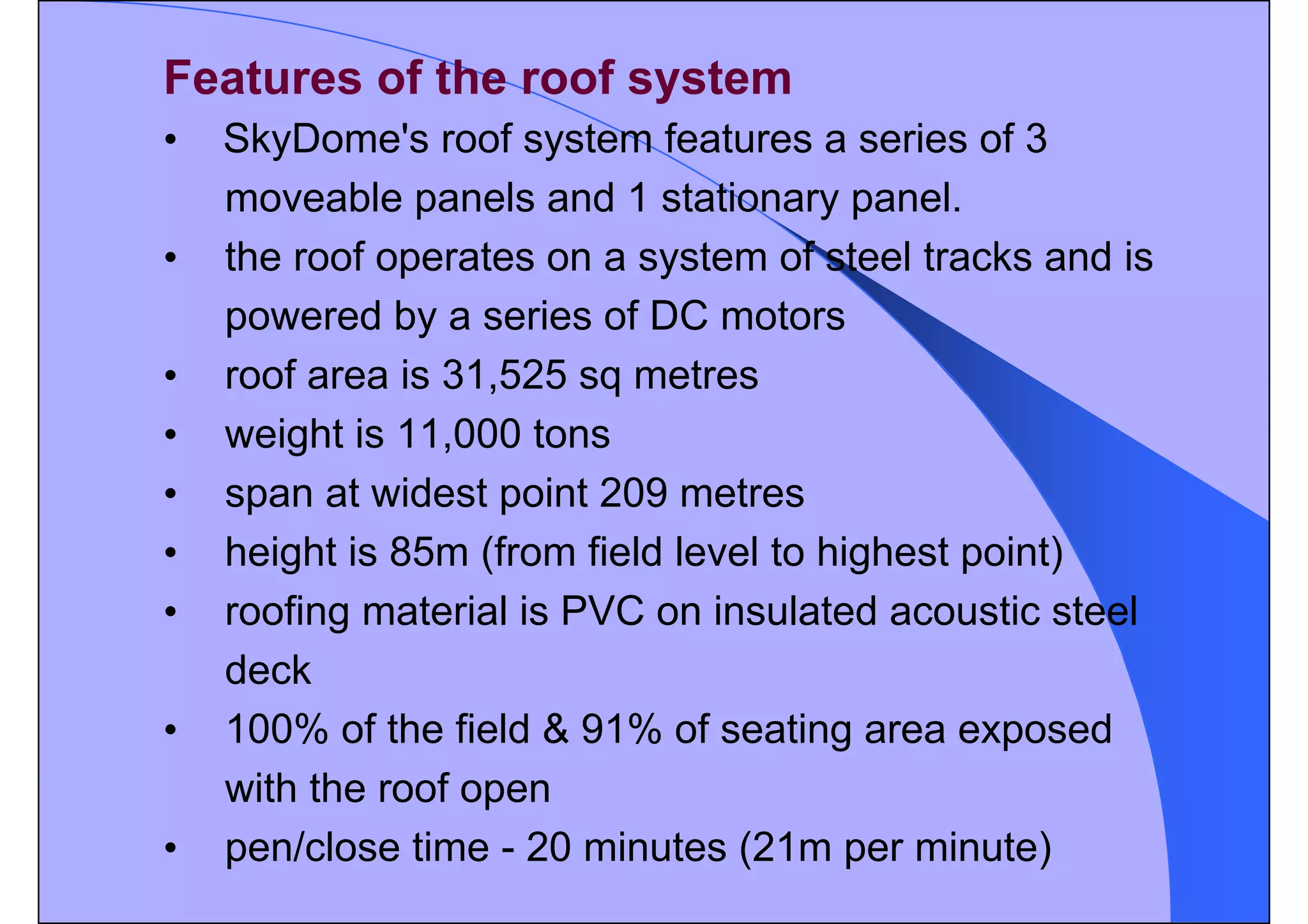 Features of the roof system
• SkyDome's roof system features a series of 3
moveable panels and 1 stationary panel.
• the roof operates on a system of steel tracks and is
powered by a series of DC motors
• roof area is 31,525 sq metres
• weight is 11,000 tons
• span at widest point 209 metres
• height is 85m (from field level to highest point)
• roofing material is PVC on insulated acoustic steel
deck
• 100% of the field & 91% of seating area exposed
with the roof open
• pen/close time - 20 minutes (21m per minute)
 