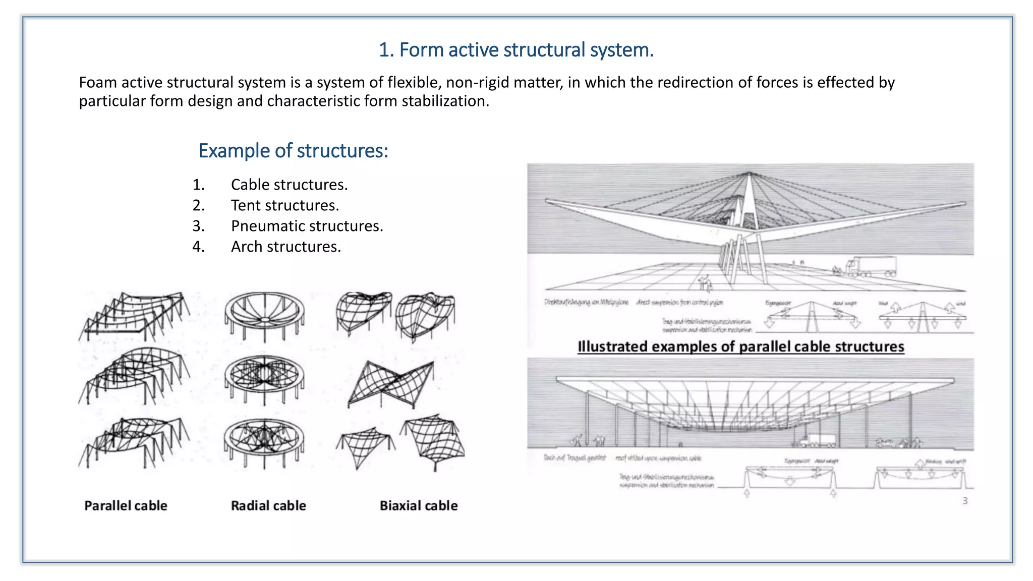 1. Form active structural system.
Foam active structural system is a system of flexible, non-rigid matter, in which the redirection of forces is effected by
particular form design and characteristic form stabilization.
1. Cable structures.
2. Tent structures.
3. Pneumatic structures.
4. Arch structures.
Example of structures:
 