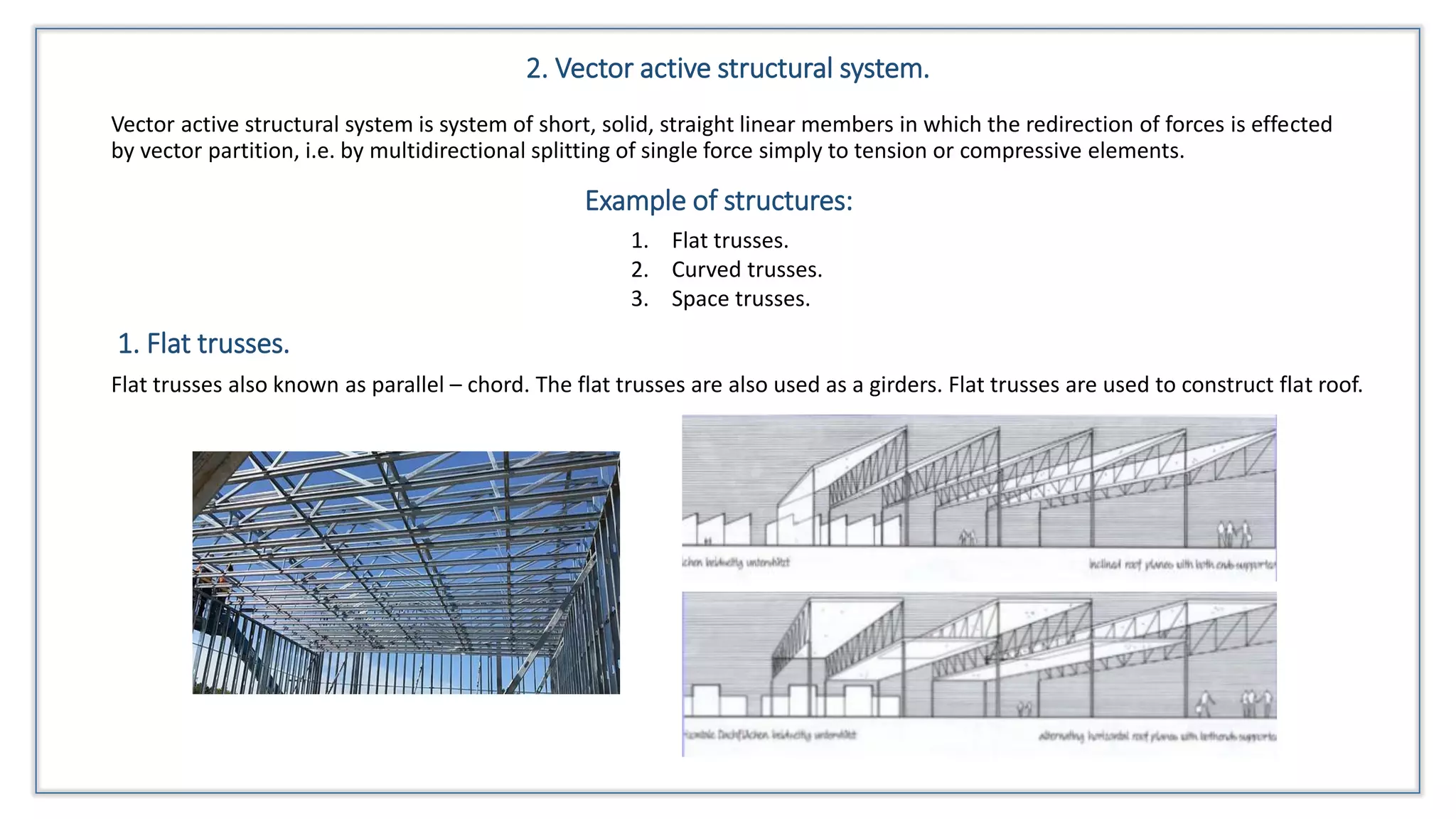 2. Vector active structural system.
Vector active structural system is system of short, solid, straight linear members in which the redirection of forces is effected
by vector partition, i.e. by multidirectional splitting of single force simply to tension or compressive elements.
Example of structures:
1. Flat trusses.
2. Curved trusses.
3. Space trusses.
1. Flat trusses.
Flat trusses also known as parallel – chord. The flat trusses are also used as a girders. Flat trusses are used to construct flat roof.
 
