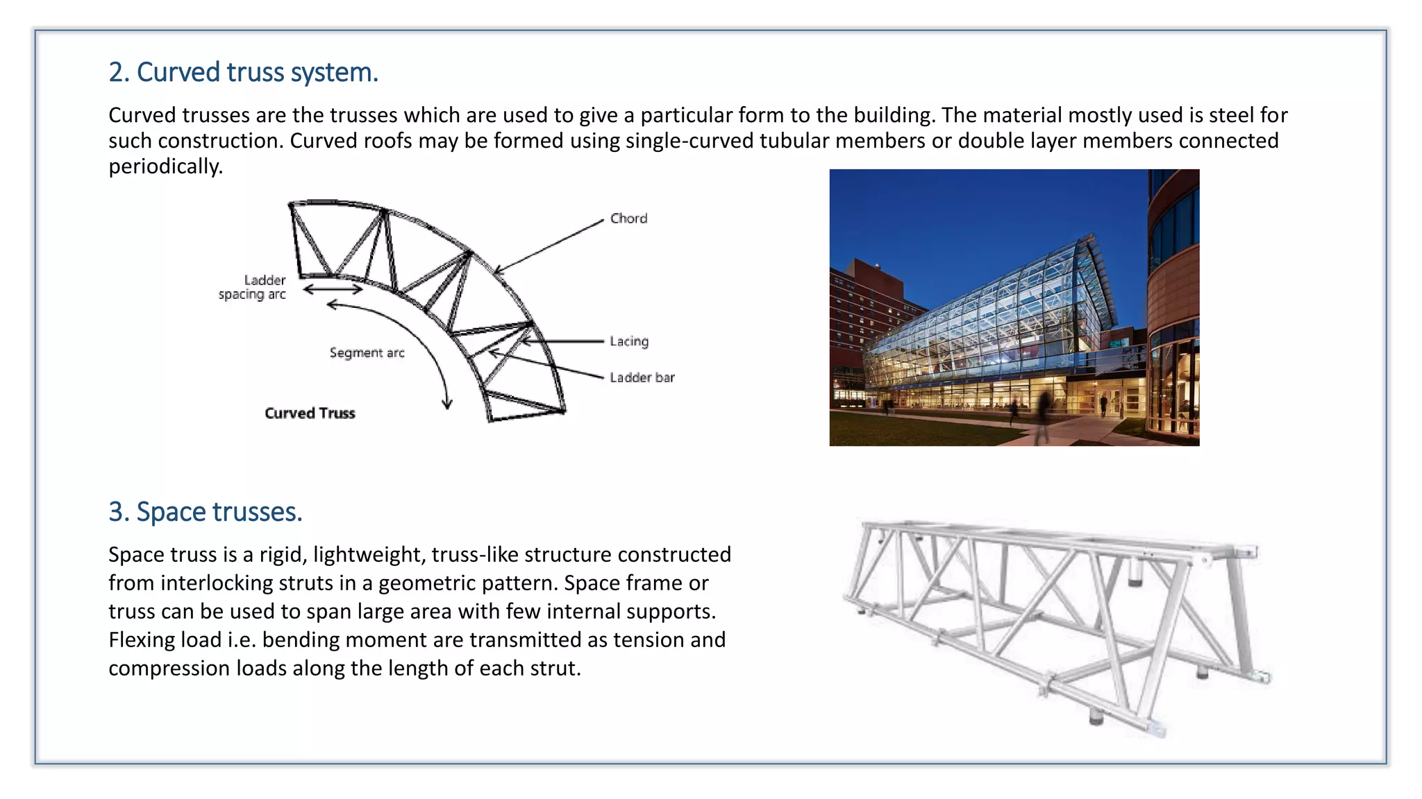 2. Curved truss system.
Curved trusses are the trusses which are used to give a particular form to the building. The material mostly used is steel for
such construction. Curved roofs may be formed using single-curved tubular members or double layer members connected
periodically.
3. Space trusses.
Space truss is a rigid, lightweight, truss-like structure constructed
from interlocking struts in a geometric pattern. Space frame or
truss can be used to span large area with few internal supports.
Flexing load i.e. bending moment are transmitted as tension and
compression loads along the length of each strut.
 