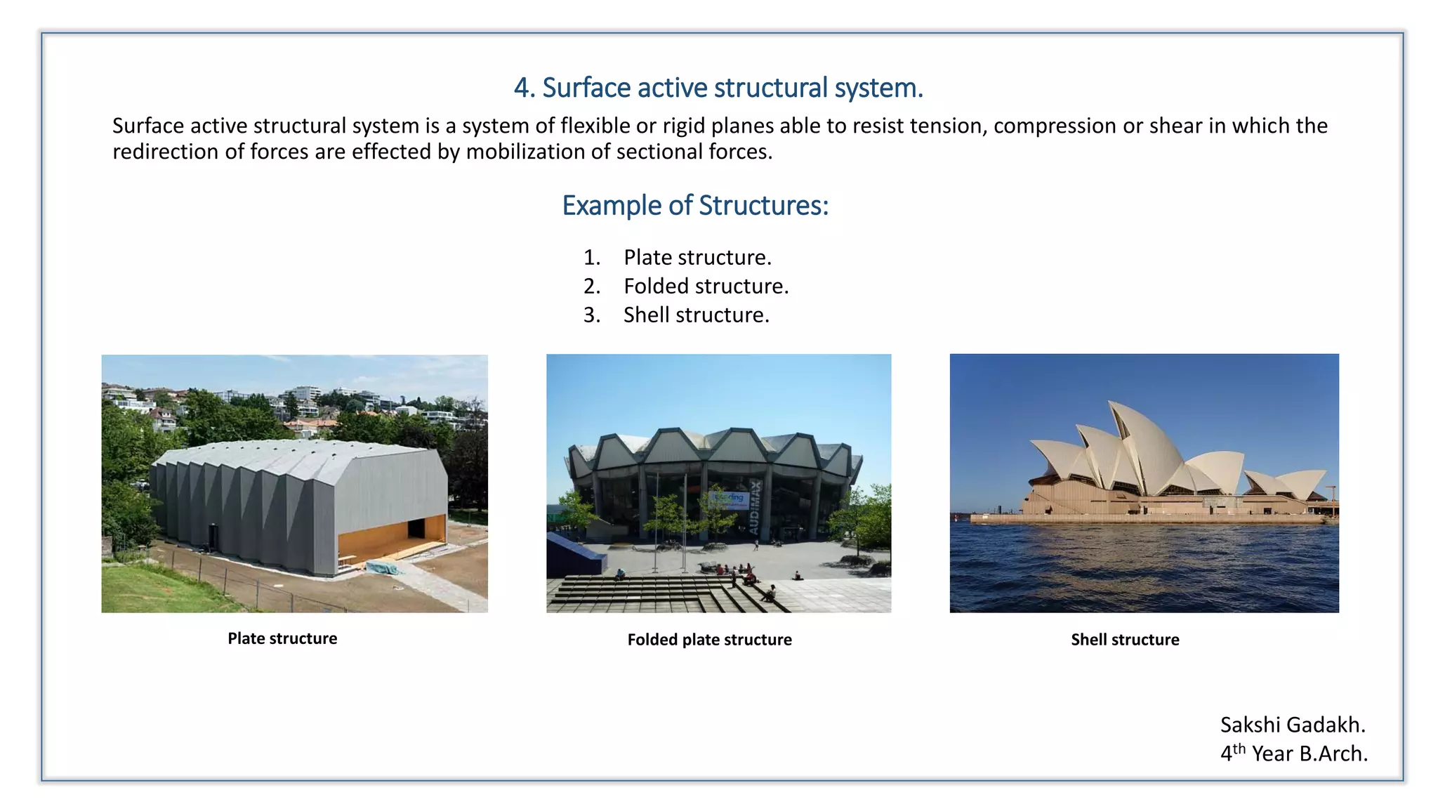 4. Surface active structural system.
Surface active structural system is a system of flexible or rigid planes able to resist tension, compression or shear in which the
redirection of forces are effected by mobilization of sectional forces.
Example of Structures:
1. Plate structure.
2. Folded structure.
3. Shell structure.
Plate structure Folded plate structure Shell structure
Sakshi Gadakh.
4th Year B.Arch.
 