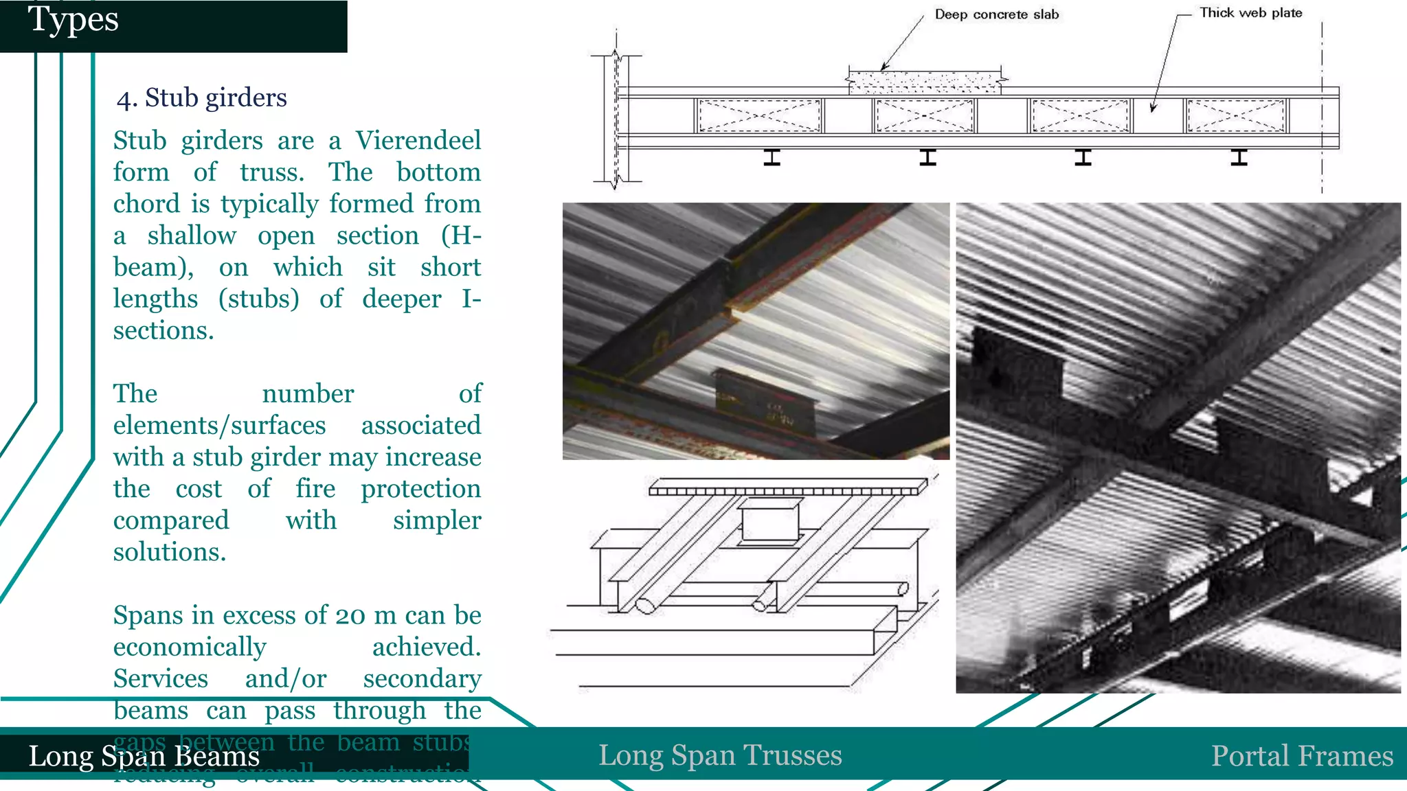 Long Span Beams Long Span Trusses Portal Frames
Types
4. Stub girders
Stub girders are a Vierendeel
form of truss. The bottom
chord is typically formed from
a shallow open section (H-
beam), on which sit short
lengths (stubs) of deeper I-
sections.
The number of
elements/surfaces associated
with a stub girder may increase
the cost of fire protection
compared with simpler
solutions.
Spans in excess of 20 m can be
economically achieved.
Services and/or secondary
beams can pass through the
gaps between the beam stubs,
reducing overall construction
 