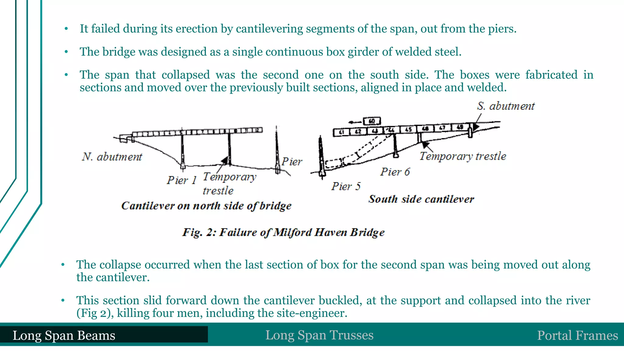 • It failed during its erection by cantilevering segments of the span, out from the piers.
• The bridge was designed as a single continuous box girder of welded steel.
• The span that collapsed was the second one on the south side. The boxes were fabricated in
sections and moved over the previously built sections, aligned in place and welded.
• The collapse occurred when the last section of box for the second span was being moved out along
the cantilever.
• This section slid forward down the cantilever buckled, at the support and collapsed into the river
(Fig 2), killing four men, including the site-engineer.
Long Span Beams Long Span Trusses Portal Frames
 