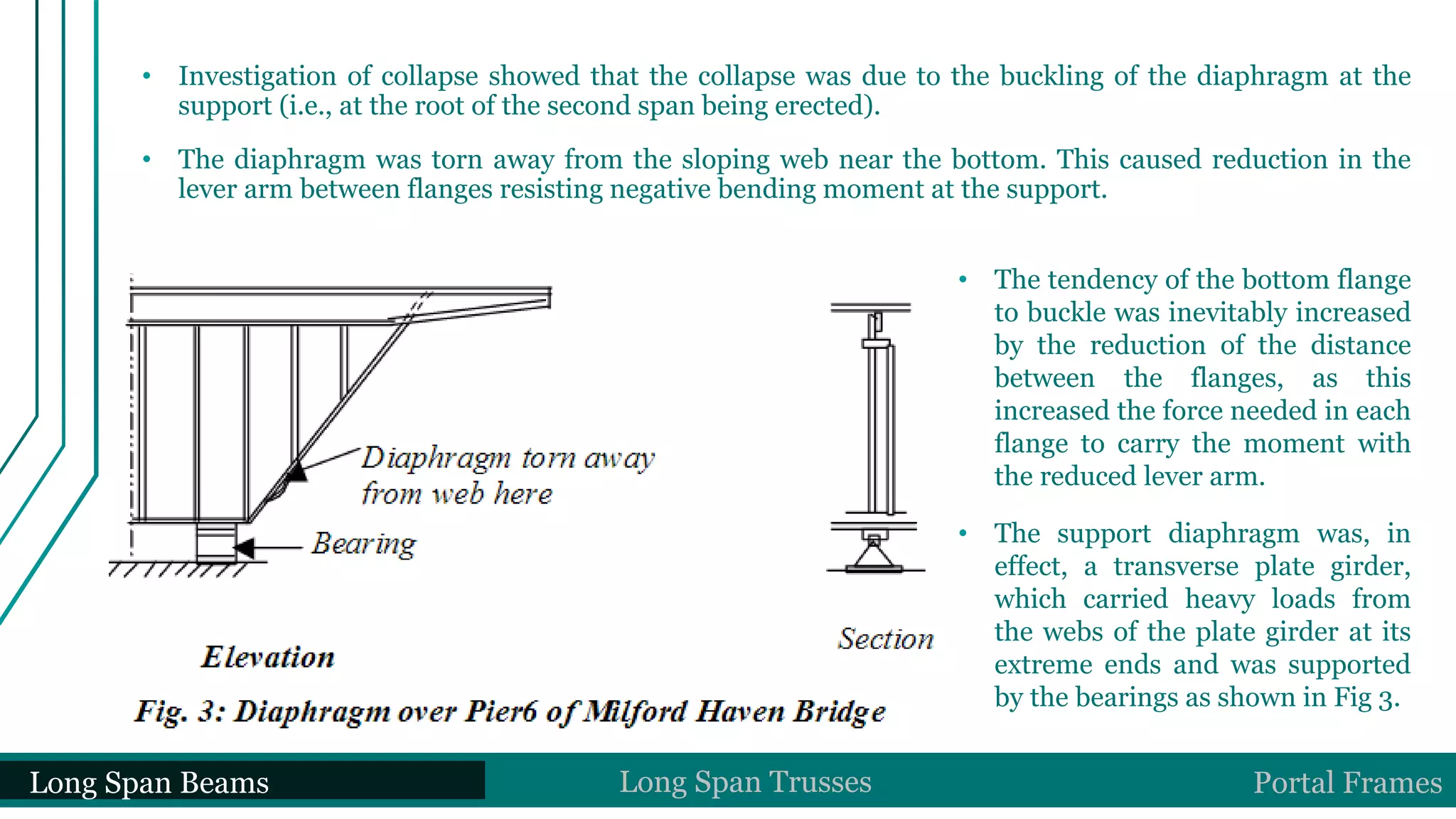 • Investigation of collapse showed that the collapse was due to the buckling of the diaphragm at the
support (i.e., at the root of the second span being erected).
• The diaphragm was torn away from the sloping web near the bottom. This caused reduction in the
lever arm between flanges resisting negative bending moment at the support.
• The tendency of the bottom flange
to buckle was inevitably increased
by the reduction of the distance
between the flanges, as this
increased the force needed in each
flange to carry the moment with
the reduced lever arm.
• The support diaphragm was, in
effect, a transverse plate girder,
which carried heavy loads from
the webs of the plate girder at its
extreme ends and was supported
by the bearings as shown in Fig 3.
Long Span Beams Long Span Trusses Portal Frames
 