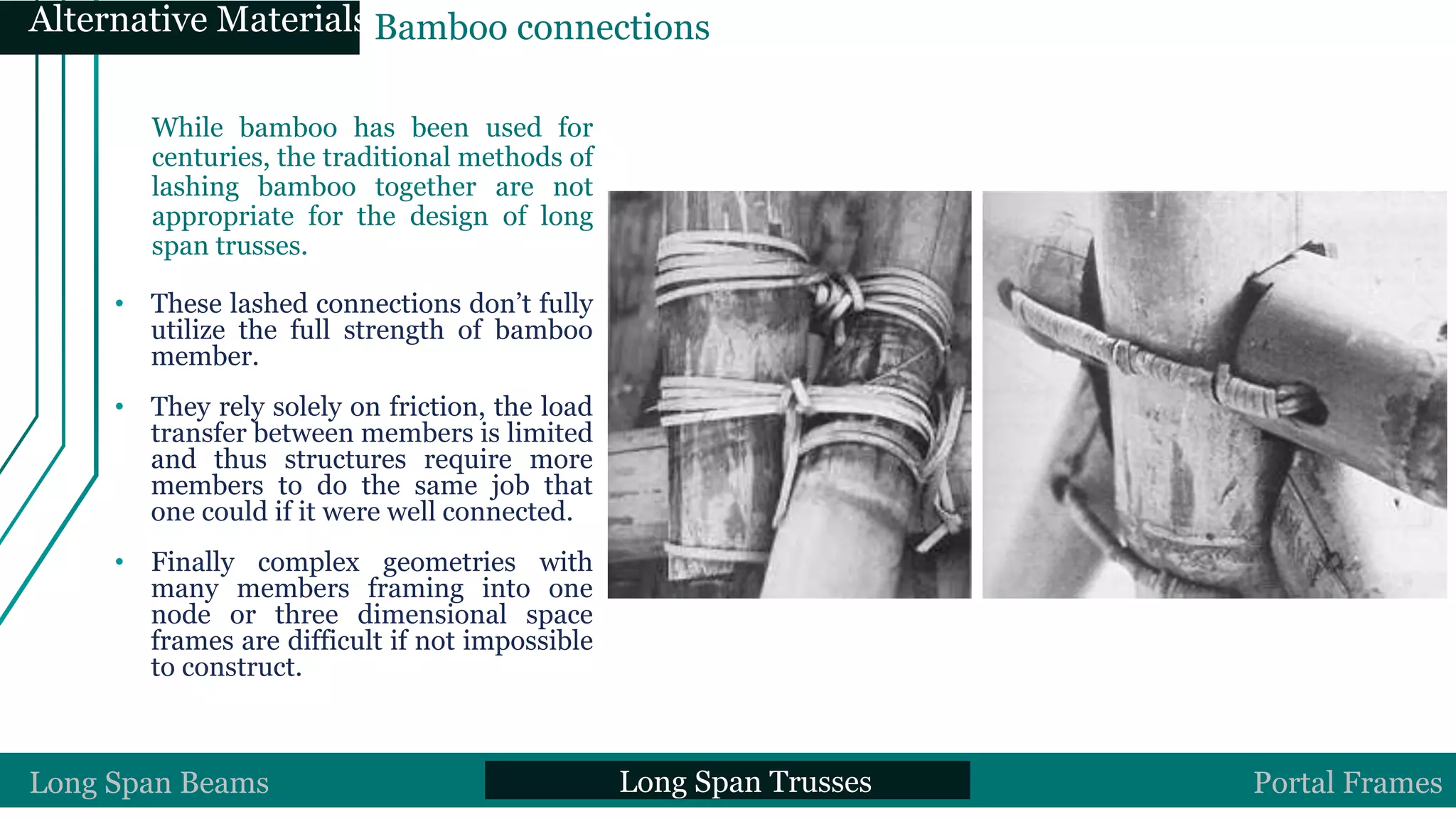While bamboo has been used for
centuries, the traditional methods of
lashing bamboo together are not
appropriate for the design of long
span trusses.
• These lashed connections don’t fully
utilize the full strength of bamboo
member.
• They rely solely on friction, the load
transfer between members is limited
and thus structures require more
members to do the same job that
one could if it were well connected.
• Finally complex geometries with
many members framing into one
node or three dimensional space
frames are difficult if not impossible
to construct.
Traditional Bamboo ConnectionLong Span Beams Long Span Trusses Portal Frames
Alternative MaterialsBamboo connections
 