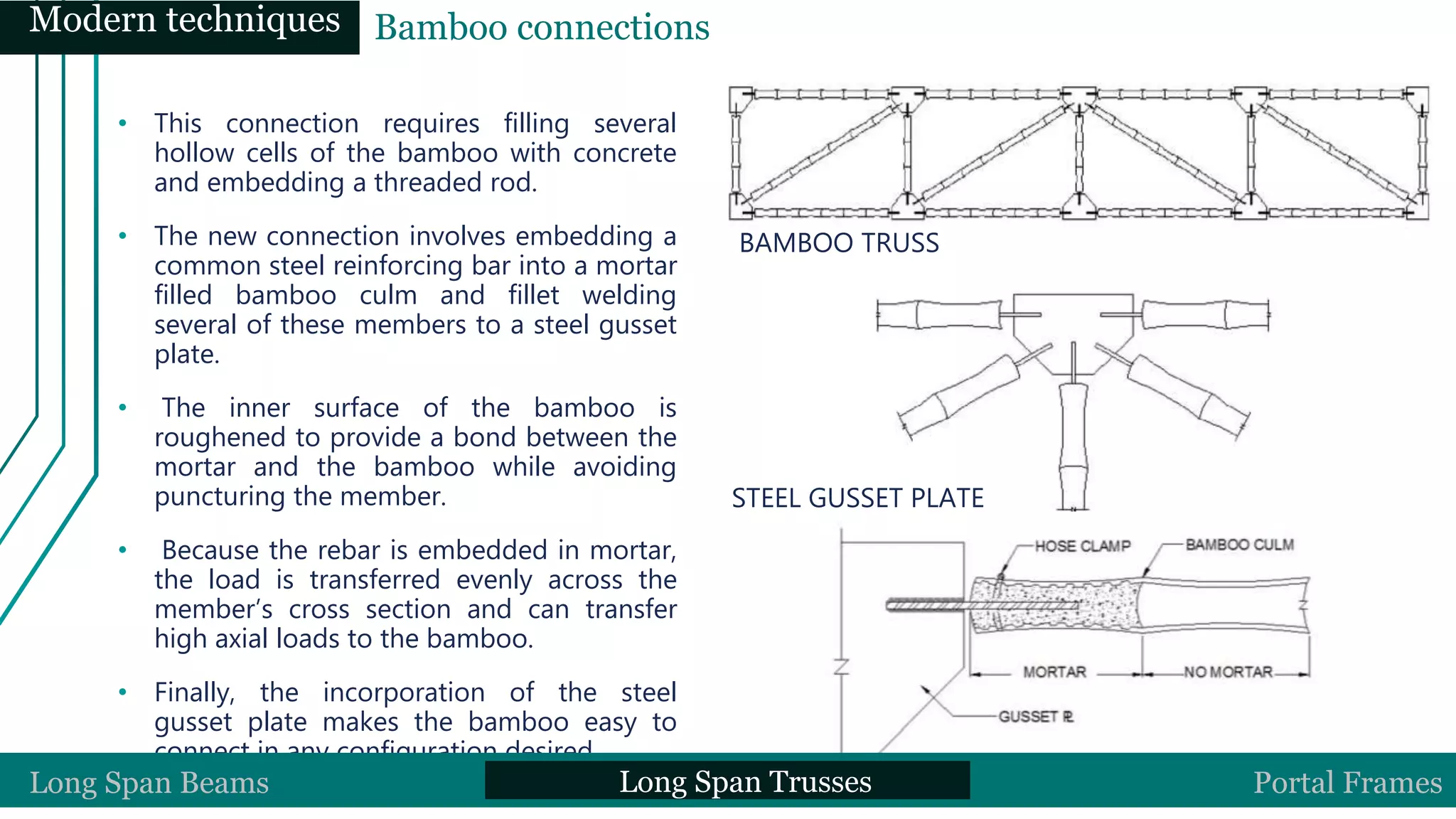 • This connection requires filling several
hollow cells of the bamboo with concrete
and embedding a threaded rod.
• The new connection involves embedding a
common steel reinforcing bar into a mortar
filled bamboo culm and fillet welding
several of these members to a steel gusset
plate.
• The inner surface of the bamboo is
roughened to provide a bond between the
mortar and the bamboo while avoiding
puncturing the member.
• Because the rebar is embedded in mortar,
the load is transferred evenly across the
member’s cross section and can transfer
high axial loads to the bamboo.
• Finally, the incorporation of the steel
gusset plate makes the bamboo easy to
connect in any configuration desired
BAMBOO TRUSS
STEEL GUSSET PLATE
SECTION OF CONNECTIONLong Span Beams Long Span Trusses Portal Frames
Modern techniques Bamboo connections
 