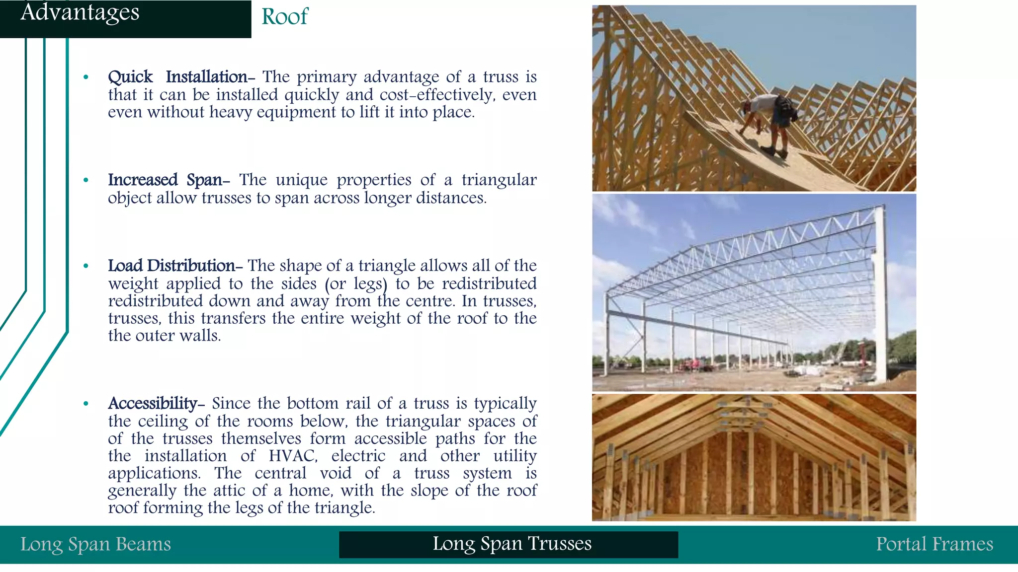 • Quick Installation- The primary advantage of a truss is
that it can be installed quickly and cost-effectively, even
even without heavy equipment to lift it into place.
• Increased Span- The unique properties of a triangular
object allow trusses to span across longer distances.
• Load Distribution- The shape of a triangle allows all of the
weight applied to the sides (or legs) to be redistributed
redistributed down and away from the centre. In trusses,
trusses, this transfers the entire weight of the roof to the
the outer walls.
• Accessibility- Since the bottom rail of a truss is typically
the ceiling of the rooms below, the triangular spaces of
of the trusses themselves form accessible paths for the
the installation of HVAC, electric and other utility
applications. The central void of a truss system is
generally the attic of a home, with the slope of the roof
roof forming the legs of the triangle.
Long Span Beams Long Span Trusses Portal Frames
Advantages Roof
 