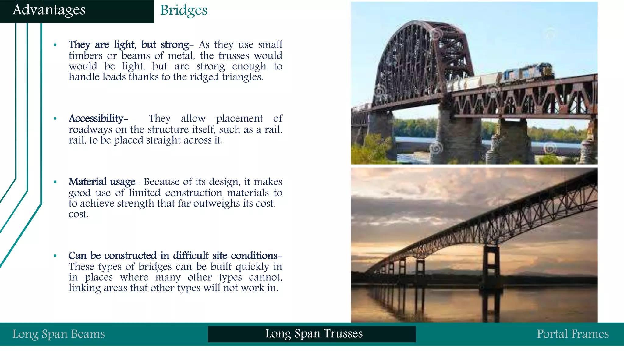 • They are light, but strong- As they use small
timbers or beams of metal, the trusses would
would be light, but are strong enough to
handle loads thanks to the ridged triangles.
• Accessibility- They allow placement of
roadways on the structure itself, such as a rail,
rail, to be placed straight across it.
• Material usage- Because of its design, it makes
good use of limited construction materials to
to achieve strength that far outweighs its cost.
cost.
• Can be constructed in difficult site conditions-
These types of bridges can be built quickly in
in places where many other types cannot,
linking areas that other types will not work in.
Long Span Beams Long Span Trusses Portal Frames
Advantages Bridges
 