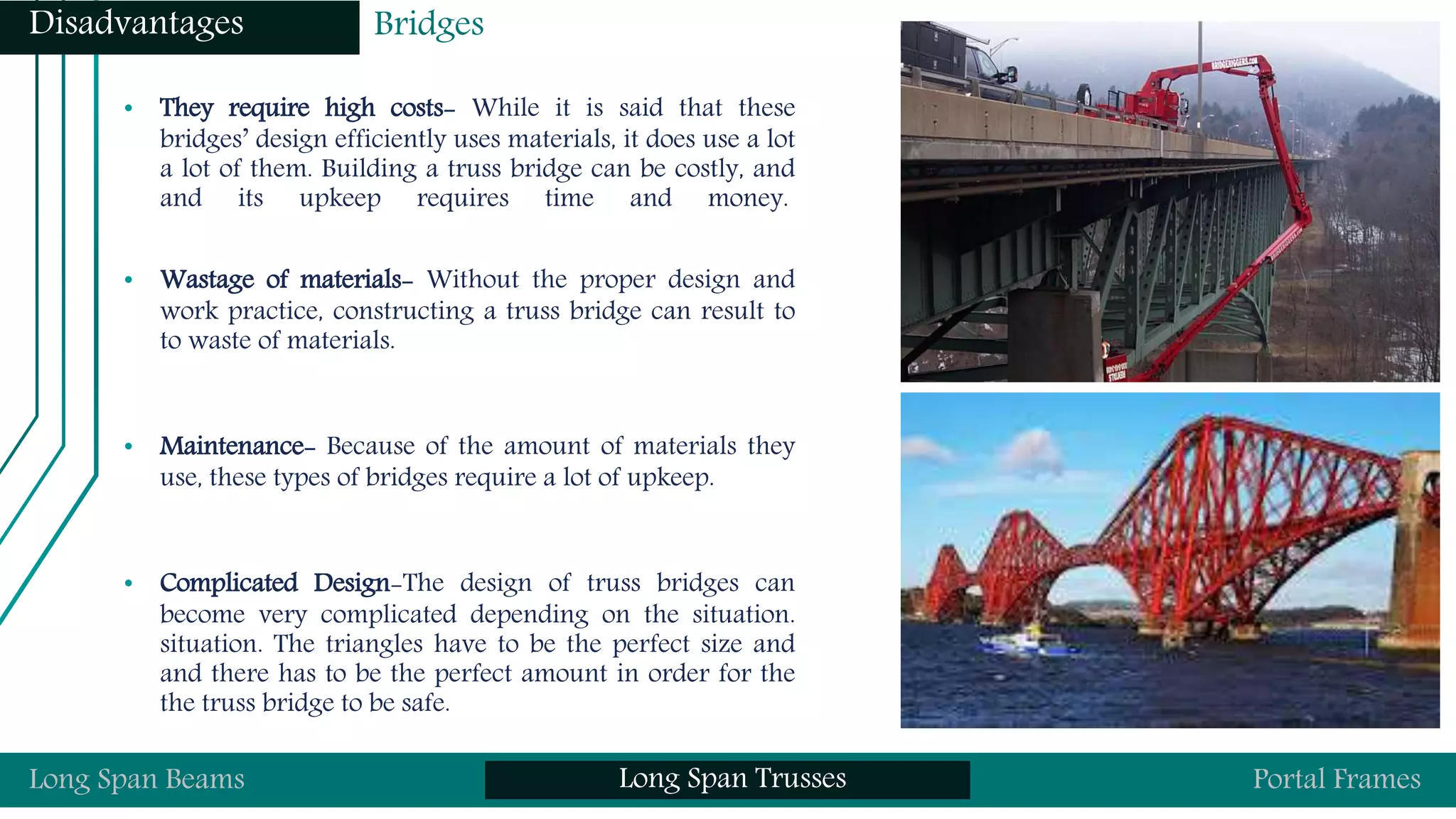 • They require high costs- While it is said that these
bridges’ design efficiently uses materials, it does use a lot
a lot of them. Building a truss bridge can be costly, and
and its upkeep requires time and money.
• Wastage of materials- Without the proper design and
work practice, constructing a truss bridge can result to
to waste of materials.
• Maintenance- Because of the amount of materials they
use, these types of bridges require a lot of upkeep.
• Complicated Design-The design of truss bridges can
become very complicated depending on the situation.
situation. The triangles have to be the perfect size and
and there has to be the perfect amount in order for the
the truss bridge to be safe.
Long Span Beams Long Span Trusses Portal Frames
Disadvantages Bridges
 