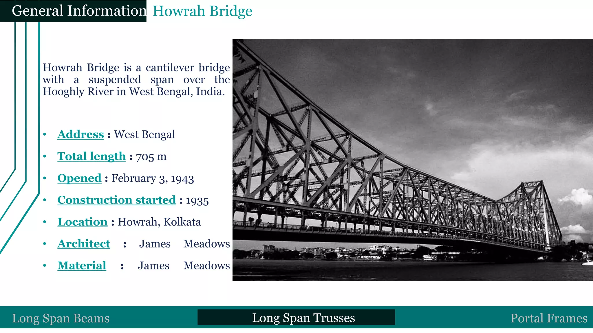 Howrah Bridge is a cantilever bridge
with a suspended span over the
Hooghly River in West Bengal, India.
• Address : West Bengal
• Total length : 705 m
• Opened : February 3, 1943
• Construction started : 1935
• Location : Howrah, Kolkata
• Architect : James Meadows
• Material : James Meadows
Long Span Beams Long Span Trusses Portal Frames
General Information Howrah Bridge
 