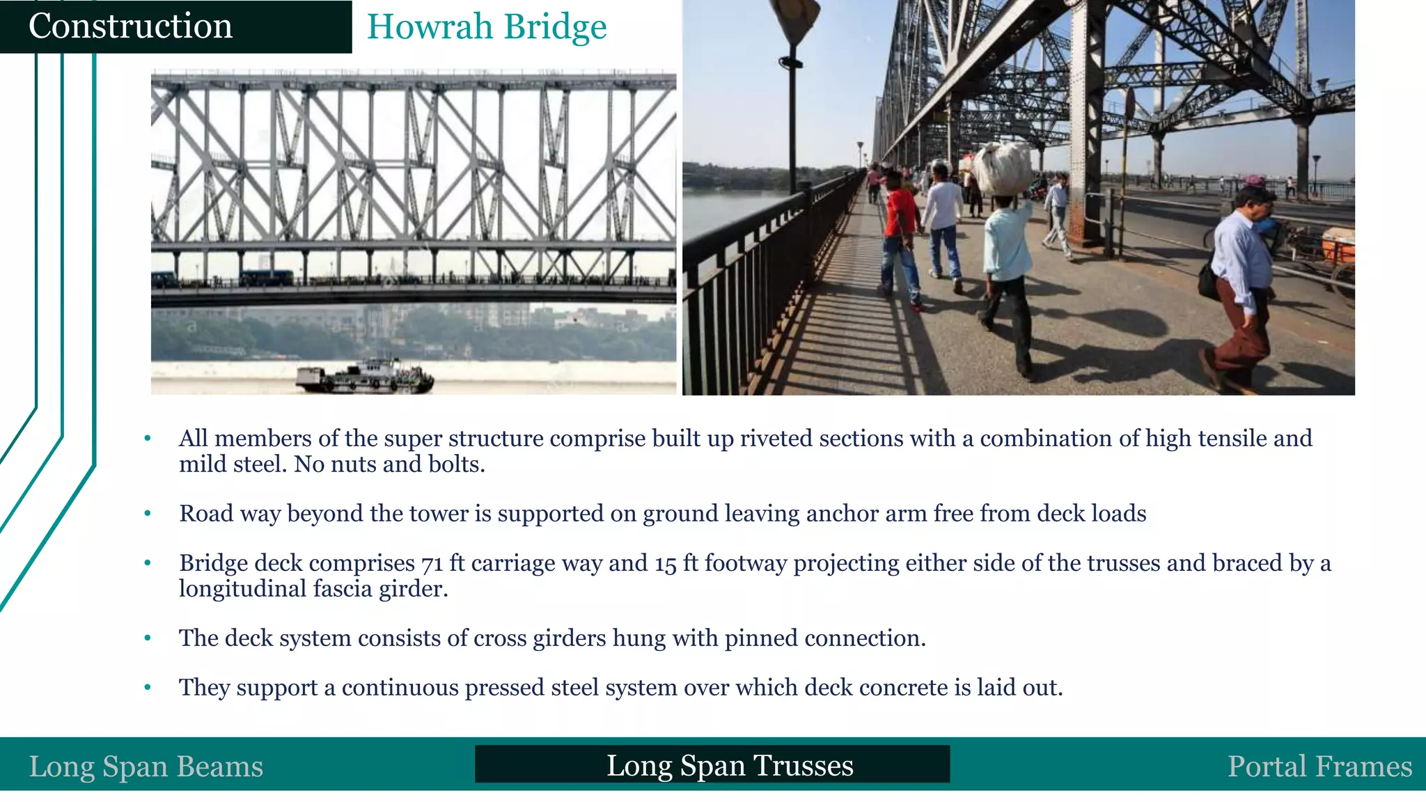 • All members of the super structure comprise built up riveted sections with a combination of high tensile and
mild steel. No nuts and bolts.
• Road way beyond the tower is supported on ground leaving anchor arm free from deck loads
• Bridge deck comprises 71 ft carriage way and 15 ft footway projecting either side of the trusses and braced by a
longitudinal fascia girder.
• The deck system consists of cross girders hung with pinned connection.
• They support a continuous pressed steel system over which deck concrete is laid out.
Construction Howrah Bridge
Long Span Beams Long Span Trusses Portal Frames
 