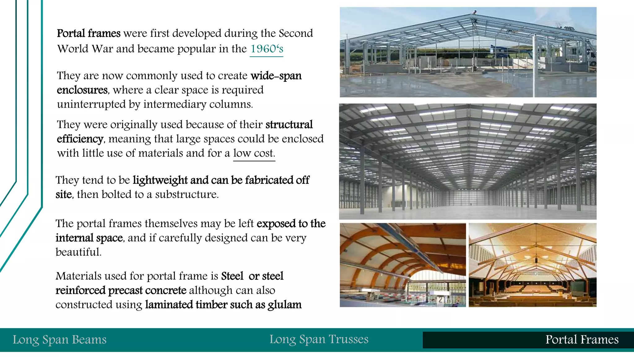 Portal frames were first developed during the Second
World War and became popular in the 1960‘s
They are now commonly used to create wide-span
enclosures, where a clear space is required
uninterrupted by intermediary columns.
They were originally used because of their structural
efficiency, meaning that large spaces could be enclosed
with little use of materials and for a low cost.
They tend to be lightweight and can be fabricated off
site, then bolted to a substructure.
The portal frames themselves may be left exposed to the
internal space, and if carefully designed can be very
beautiful.
Materials used for portal frame is Steel or steel
reinforced precast concrete although can also
constructed using laminated timber such as glulam
Long Span Beams Long Span Trusses Portal Frames
 
