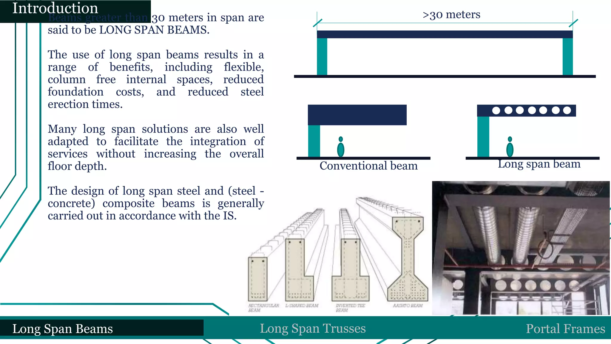 Long Span Beams Long Span Trusses Portal Frames
Introduction
Beams greater than 30 meters in span are
said to be LONG SPAN BEAMS.
The use of long span beams results in a
range of benefits, including flexible,
column free internal spaces, reduced
foundation costs, and reduced steel
erection times.
Many long span solutions are also well
adapted to facilitate the integration of
services without increasing the overall
floor depth.
The design of long span steel and (steel -
concrete) composite beams is generally
carried out in accordance with the IS.
>30 meters
Conventional beam Long span beam
 