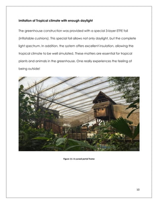 10
Imitation of Tropical climate with enough daylight
The greenhouse construction was provided with a special 3-layer ETFE foil
(inflatable cushions). This special foil allows not only daylight, but the complete
light spectrum. In addition, the system offers excellent insulation, allowing the
tropical climate to be well simulated. These matters are essential for tropical
plants and animals in the greenhouse. One really experiences the feeling of
being outside!
Figure 11: A curved portal frame
 