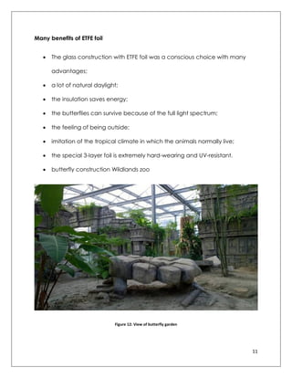 11
Many benefits of ETFE foil
 The glass construction with ETFE foil was a conscious choice with many
advantages;
 a lot of natural daylight;
 the insulation saves energy;
 the butterflies can survive because of the full light spectrum;
 the feeling of being outside;
 imitation of the tropical climate in which the animals normally live;
 the special 3-layer foil is extremely hard-wearing and UV-resistant.
 butterfly construction Wildlands zoo
Figure 12: View of butterfly garden
 