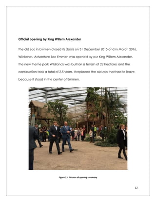 12
Official opening by King Willem Alexander
The old zoo in Emmen closed its doors on 31 December 2015 and in March 2016,
Wildlands, Adventure Zoo Emmen was opened by our King Willem Alexander.
The new theme park Wildlands was built on a terrain of 22 hectares and the
construction took a total of 2.5 years. It replaced the old zoo that had to leave
because it stood in the center of Emmen.
Figure 13: Pictures of opening ceremony
 