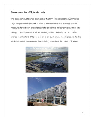 3
Glass construction of 12.3 meters high
The glass construction has a surface of 4,520m². The glass roof is 12.30 meters
high, this gives an impressive entrance when entering the building. Special
measures have been taken to regulate an optimal indoor climate with as little
energy consumption as possible. The height offers room for two floors with
shared facilities for ± 300 guests, such as an auditorium, meeting rooms, flexible
workstations and a restaurant. The building has a total floor area of 8,800m.
 