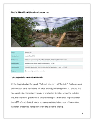 8
PORTAL FRAMES – Wildlands adventure zoo
Two projects for new zoo Wildlands
At the tropical adventure park Wildlands you can visit „Rimbula‟. This huge glass
construction is the new home for birds, monkeys and elephants. At around two
hectares in size, 23 metres in height and situated 4 metres under the building
line, this enormous glasshouse is unique in Europe. Smiemans is responsible for
the 6,200 m² curtain wall, made from polycarbonate because of its excellent
insulation properties, transparency and favourable pricing.
 