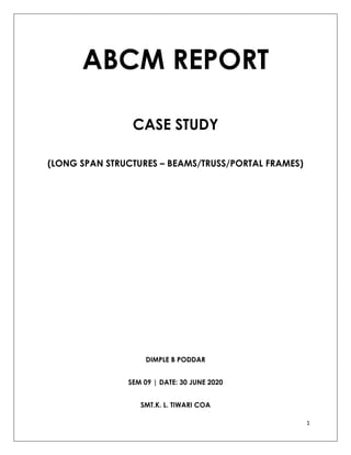1
ABCM REPORT
CASE STUDY
(LONG SPAN STRUCTURES – BEAMS/TRUSS/PORTAL FRAMES)
DIMPLE B PODDAR
SEM 09 | DATE: 30 JUNE 2020
SMT.K. L. TIWARI COA
 
