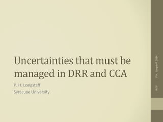 Uncertainties	
  that	
  must	
  be	
  
managed	
  in	
  DRR	
  and	
  CCA	
  
P.	
  H.	
  Longstaﬀ	
  
Syracuse	
  University	
  
RUSI	
  	
  	
  	
  	
  	
  	
  	
  	
  	
  	
  	
  	
  P.H.	
  	
  Longstaﬀ	
  2014	
  
 
