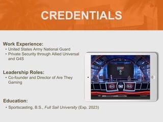 CREDENTIALS
Work Experience:
• United States Army National Guard
• Private Security through Allied Universal
and G4S
Education:
• Sportscasting, B.S., Full Sail University (Exp. 2023)
Leadership Roles:
• Co-founder and Director of Are They
Gaming
Picture Relevant
to Your Industry
Goes Here
 