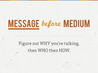 Message before Medium
Figure out WHY you’re talking,
then WHO then HOW.
 