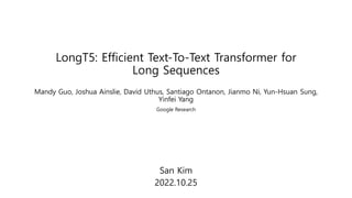 LongT5: Efficient Text-To-Text Transformer for
Long Sequences
San Kim
2022.10.25
Mandy Guo, Joshua Ainslie, David Uthus, Santiago Ontanon, Jianmo Ni, Yun-Hsuan Sung,
Yinfei Yang
Google Research
 