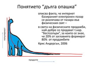 Понятието “дълга опашка”описва факта, че интернет базираниятелектронен пазар се различава от пазара във физическия свят – в света на физическите продажби, най-добре се продават т.нар. “бестселъри”, за които се знае, че 20% от заглавията формират 80%  от продажбитеКрис Андерсън, 2006популярностпродукти