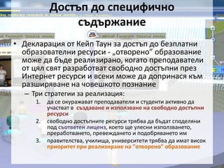 Достъп до специфично  съдържаниеДекларация от Кейп Таун за достъп до безплатни образователни ресурси - „отворено” образование може да бъде реализирано, когато преподаватели от цял свят разработват свободно достъпни през Интернет ресурси и всеки може да допринася към разширяване на човешкото познаниеТри стратегии за реализация: да се окуражават преподаватели и студенти активно да участват в създаване и използване на свободно достъпни ресурси свободно достъпните ресурси трябва да бъдат споделяни под съответен лиценз, което ще улесни използването, преработването, превеждането и подобряването им правителства, училища, университети трябва да имат висок приоритет при реализиране на ”отворено” образование