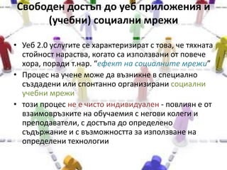 Свободен достъп до уеб приложения и (учебни) социални мрежи Уеб 2.0 услугите се характеризират с това, че тяхната стойност нараства, когато са използвани от повече хора, поради т.нар. “ефект на социалните мрежи”Процес на учене може да възникне в специално създадени или спонтанно организирани социални учебни мрежитози процес не е чисто индивидуален - повлиян е от взаимовръзките на обучаемия с негови колеги и преподаватели, с достъпа до определено съдържание и с възможността за използване на определени технологии