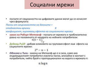 ползите от свързаността на цифровите данни могат да се изчислят чрез формулата: Ползи от свързаността на данните = стойностни връзки X коефициент, оценяващ ефекта на социалните мрежи закон на Робърт Меткалф- ползата от мрежата е приблизително равна на половината от квадрата на нейните потребители: Дейвид Рийд- добавя влиянието на груповия ефект към  ефекта на социалните мрежи:Одлизко и Тили- закона на Меткалф ще е в сила, само ако индивидуалният потребител извлича ползи, влизайки в контакт с потребители, чийто брой е пропорционален на хората в мрежата n:Социални мрежи