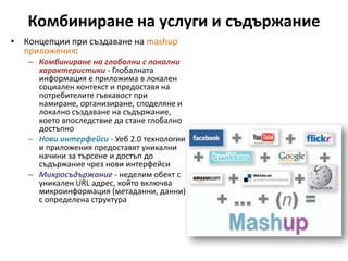 Комбиниране на услуги и съдържаниеКонцепции при създаване на mashup приложения: Комбиниране на глобални с локални характеристики- Глобалната информация е приложима в локален социален контекст и предоставя на потребителите гъвкавост при намиране, организиране, споделяне и локално създаване на съдържание, което впоследствие да стане глобално достъпноНови интерфейси- Уеб 2.0 технологии и приложения предоставят уникални начини за търсене и достъп до съдържание чрез нови интерфейсиМикросъдържание - неделим обект с уникален URL адрес, който включва микроинформация (метаданни, данни) с определена структура