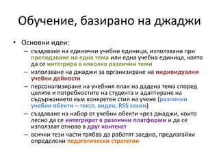 Обучение, базирано на джаджи Основни идеи: създаване на единични учебни единици, използвани при преподаване на една тема или една учебна единица, която да се интегрира в няколко различни темиизползване на джаджи за организиране на индивидуални учебни дейностиперсонализиране на учебния план на дадена тема според целите и потребностите на студента и адаптиране на съдържанието към конкретен стил на учене (различни учебни обекти – текст, видео, RSS сесии)създаване на набор от учебни обекти чрез джаджи, които лесно да се интегрират в различни платформи и да се използват отново в друг контекствсички тези части трябва да работят заедно, предлагайки определени педагогически стратегии