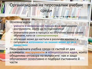 Организиране на персонални учебни средиОсновни идеи:ученето е непрекъснат процес и са необходими инструменти, които да го подпомогнатзначителна роля в процеса на обучение заема самия обучаем, като се самоорганизираобучение може да настъпи в различен контекст и ситуации и източникът на знания може да не е единственПерсоналната учебна среда се състой от два елемента: инструменти и концептуална идея, която обединява отговора на въпросите: как и защо обучаемият селективно е подбрал съставните й части