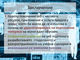 ЗаключениеНовото поколение уеб с неговите ресурси, приложения и услуги предлага среда, която би могла да се използва в помощ на удовлетворяване на персонални интереси на всеки един обучаемСоциалният характер на уеб подпомага разработването, споделянето и разпространението на учебни сценарии и реализиране на уникални курсове