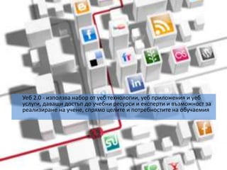 	Уеб 2.0 - използва набор от уеб технологии, уеб приложения и уеб услуги, даващи достъп до учебни ресурси и експерти и възможност за реализиране на учене, спрямо целите и потребностите на обучаемия