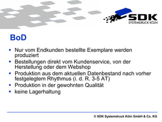 BoD
 Nur vom Endkunden bestellte Exemplare werden
  produziert
 Bestellungen direkt vom Kundenservice, von der
  Herstellung oder dem Webshop
 Produktion aus dem aktuellen Datenbestand nach vorher
  festgelegtem Rhythmus (i. d. R. 3-5 AT)
 Produktion in der gewohnten Qualität
 keine Lagerhaltung



                                © SDK Systemdruck Köln GmbH & Co. KG
 