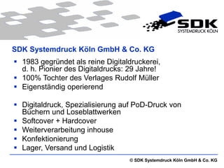 SDK Systemdruck Köln GmbH & Co. KG
 1983 gegründet als reine Digitaldruckerei,
  d. h. Pionier des Digitaldrucks: 29 Jahre!
 100% Tochter des Verlages Rudolf Müller
 Eigenständig operierend

 Digitaldruck, Spezialisierung auf PoD-Druck von
  Büchern und Loseblattwerken
 Softcover + Hardcover
 Weiterverarbeitung inhouse
 Konfektionierung
 Lager, Versand und Logistik
                                  © SDK Systemdruck Köln GmbH & Co. KG
 