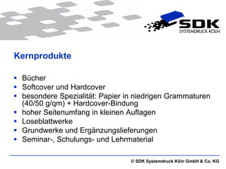 Kernprodukte

 Bücher
 Softcover und Hardcover
 besondere Spezialität: Papier in niedrigen Grammaturen
  (40/50 g/qm) + Hardcover-Bindung
 hoher Seitenumfang in kleinen Auflagen
 Loseblattwerke
 Grundwerke und Ergänzungslieferungen
 Seminar-, Schulungs- und Lehrmaterial

                                 © SDK Systemdruck Köln GmbH & Co. KG
 