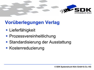 Vorüberlegungen Verlag
   Lieferfähigkeit
   Prozessvereinheitlichung
   Standardisierung der Ausstattung
   Kostenreduzierung



                           © SDK Systemdruck Köln GmbH & Co. KG
 