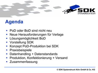 Agenda
   PoD oder BoD sind nicht neu
   Neue Herausforderungen für Verlage
   Lösungsmöglichkeit BoD
   Vorstellung SDK
   Konzept PoD-Produktion bei SDK
   Praxisbeispiele
   Datenhandling + Datenstandards
   Produktion, Konfektionierung + Versand
   Zusammenfassung

                                  © SDK Systemdruck Köln GmbH & Co. KG
 