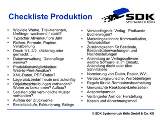 Checkliste Produktion
   Wieviele Werke, Titel-Varianten,          Versandlogistik: Verlag, Endkunde,
    Umfänge, wachsend / stabil?                Bücherwagen?
   Typischer Abverkauf pro Jahr              Marketingaktionen: Kommunikation,
   Reihen, Formate, Papiere,                  Teilproduktion
    Verarbeitung                              Zuständigkeiten für Bestände,
   Druck 1/1, 2/2, 4/4-farbig oder            Bestandsüberwachungen und
    gemischt…                                  Nachbestellungen
   Datenverwaltung, Datenpflege              Anbindung an Verlagssoftware:
    wer/wo?                                    welche Software ist im Einsatz,
   Produktionsmöglichkeiten:                  Anbindung direkt oder über
    Web-to-Print-Ansätze?                      Schnittstelle
   XML-Daten, PDF-Daten?                     Normierung von Daten, Papier, WV…
   Lagerplatzbedarf heute und zukünftig      Verpackungswünsche, Werbebeilagen
   Objektbeschreibungen vorhanden?           Regeln für die Remissionsbearbeitung
    Woher zu bekommen? Aufbau?                Gewünschte Reaktions-/Lieferzeiten
   Setlisten oder verbindliche Muster        Ansprechpartner
    vorhanden?                                Verlängerter Arm der Herstellung
   Aufbau der Druckwerke                     Kosten und Abrechnungsmodi
   Bestellabläufe, Fakturierung, Belege

                                                 © SDK Systemdruck Köln GmbH & Co. KG
 
