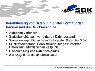 Bereitstellung von Daten in digitaler Form für den
Kunden und die Druckmaschine
 Aufnahmeverfahren
 Statusberichte zum verfügbaren Datenbestand
 Serverkonzept: Daten beim Verlag oder Daten bei SDK
 Qualitätssicherung: Bereitstellung der gewünschten
  Daten zum erforderlichen Zeitpunkt
 Sicherstellung des Datenbestandes
 Sichtzugriff auf die aktuellen Daten


                                © SDK Systemdruck Köln GmbH & Co. KG
 