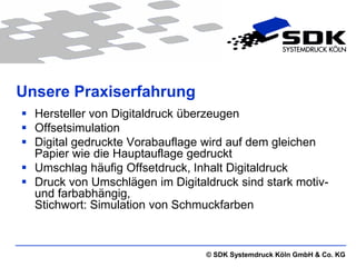 Unsere Praxiserfahrung
 Hersteller von Digitaldruck überzeugen
 Offsetsimulation
 Digital gedruckte Vorabauflage wird auf dem gleichen
  Papier wie die Hauptauflage gedruckt
 Umschlag häufig Offsetdruck, Inhalt Digitaldruck
 Druck von Umschlägen im Digitaldruck sind stark motiv-
  und farbabhängig,
  Stichwort: Simulation von Schmuckfarben



                                 © SDK Systemdruck Köln GmbH & Co. KG
 