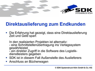 Direktauslieferung zum Endkunden
 Die Erfahrung hat gezeigt, dass eine Direktauslieferung
  Zeit und Geld spart
  In den realisierten Projekten ist alternativ:
  - eine Schnittstellenübertragung ins Verlagssystem
  gewährleistet
  - ein direkter Zugriff in die Software des Logistik-
  dienstleisters gegeben
 SDK ist in diesem Fall Außenstelle des Auslieferers
 Anschluss an Bücherwagen
                                   © SDK Systemdruck Köln GmbH & Co. KG
 