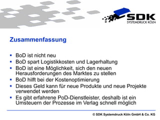 Zusammenfassung

 BoD ist nicht neu
 BoD spart Logistikkosten und Lagerhaltung
 BoD ist eine Möglichkeit, sich den neuen
  Herausforderungen des Marktes zu stellen
 BoD hilft bei der Kostenoptimierung
 Dieses Geld kann für neue Produkte und neue Projekte
  verwendet werden
 Es gibt erfahrene PoD-Dienstleister, deshalb ist ein
  Umsteuern der Prozesse im Verlag schnell möglich

                                © SDK Systemdruck Köln GmbH & Co. KG
 