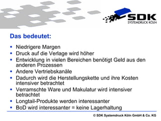 Das bedeutet:
 Niedrigere Margen
 Druck auf die Verlage wird höher
 Entwicklung in vielen Bereichen benötigt Geld aus den
  anderen Prozessen
 Andere Vertriebskanäle
 Dadurch wird die Herstellungskette und ihre Kosten
  intensiver betrachtet
 Verramschte Ware und Makulatur wird intensiver
  betrachtet
 Longtail-Produkte werden interessanter
 BoD wird interessanter = keine Lagerhaltung
                                 © SDK Systemdruck Köln GmbH & Co. KG
 